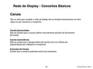 Rede de Display - Conceitos Básicos

Canais
São os sites que compõe a rede de display eles se dividem basicamente em dois
tipos no que concerne a campanha.


Canais Gerenciados
São os Canais que o usuario deﬁne manualmente através da ferramenta
de canais

Canais Automáticos
São os canais que o google deﬁne de acordo com os critérios de
segmentação por categoria e contextual

Exclusão de Canais
Canais que o usuário pretende excluir da campanha




                                      33                                Tiago Flores Dias
 