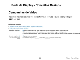 Rede de Display - Conceitos Básicos

Campanhas de Video
Possui os mesmos recursos dos outros formatos contudo o custo é composto por
cpm ou cpv




                                    35                              Tiago Flores Dias
 