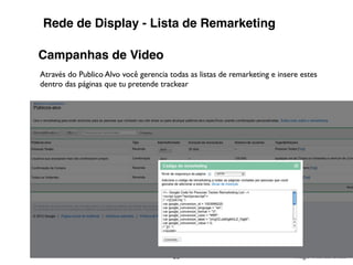 Rede de Display - Lista de Remarketing

Campanhas de Video
Através do Publico Alvo você gerencia todas as listas de remarketing e insere estes
dentro das páginas que tu pretende trackear




                                       36                                  Tiago Flores Dias
 