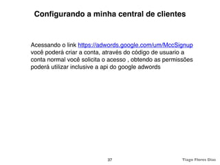 Conﬁgurando a minha central de clientes


Acessando o link https://adwords.google.com/um/MccSignup
você poderá criar a conta, através do código de usuario a
conta normal você solicita o acesso , obtendo as permissões
poderá utilizar inclusive a api do google adwords




                            37                         Tiago Flores Dias
 
