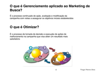O que é Gerenciamento aplicado ao Marketing de
Busca?
É o processo continuado de ação, avaliação e modiﬁcação da
campanha com vistas a assegurar os objetivos iniciais estabelecidos



O que é Otimizar?
É o processo de tomada de decisão e execução de ações de
melhoramento na campanha que visa obter um resultado mais
satisfatório




                                                4                     Tiago Flores Dias
 