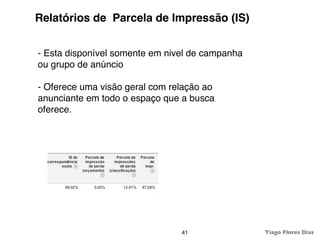 Relatórios de Parcela de Impressão (IS)


- Esta disponível somente em nivel de campanha
ou grupo de anúncio

- Oferece uma visão geral com relação ao
anunciante em todo o espaço que a busca
oferece.




                                41               Tiago Flores Dias
 