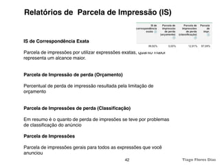 Relatórios de Parcela de Impressão (IS)


IS de Correspondência Exata

Parcela de impressões por utilizar expressões exatas, quanto maior
representa um alcance maior.


Parcela de Impressão de perda (Orçamento)

Percentual de perda de impressão resultada pela limitação de
orçamento


Parcela de Impressões de perda (Classiﬁcação)

Em resumo é o quanto de perda de impresões se teve por problemas
de classiﬁcação do anúncio

Parcela de Impressões

Parcela de impressões gerais para todos as expressões que você
anunciou
                                               42                    Tiago Flores Dias
 