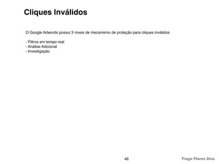 Cliques Inválidos

O Google Adwords possui 3 niveis de mecanismo de proteção para cliques inválidos

- Filtros em tempo real
- Análise Adicional
- Investigação




                                                      46                           Tiago Flores Dias
 