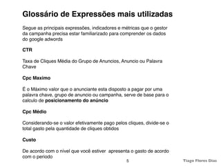 Glossário de Expressões mais utilizadas
Segue as principais expressões, indicadores e métricas que o gestor
da campanha precisa estar familiarizado para comprender os dados
do google adwords

CTR

Taxa de Cliques Média do Grupo de Anuncios, Anuncio ou Palavra
Chave

Cpc Maximo

É o Máximo valor que o anunciante esta disposto a pagar por uma
palavra chave, grupo de anuncio ou campanha, serve de base para o
calculo de posicionamento do anúncio

Cpc Médio

Considerando-se o valor efetivamente pago pelos cliques, divide-se o
total gasto pela quantidade de cliques obtidos

Custo

De acordo com o nível que você estiver apresenta o gasto de acordo
com o periodo
                                                5                      Tiago Flores Dias
 