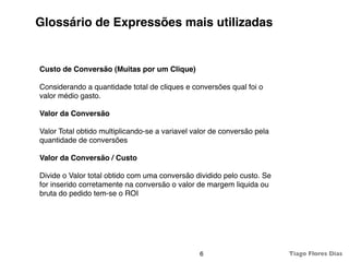 Glossário de Expressões mais utilizadas


Custo de Conversão (Muitas por um Clique)

Considerando a quantidade total de cliques e conversões qual foi o
valor médio gasto.

Valor da Conversão

Valor Total obtido multiplicando-se a variavel valor de conversão pela
quantidade de conversões

Valor da Conversão / Custo

Divide o Valor total obtido com uma conversão dividido pelo custo. Se
for inserido corretamente na conversão o valor de margem liquida ou
bruta do pedido tem-se o ROI




                                                6                        Tiago Flores Dias
 
