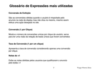 Glossário de Expressões mais utilizadas

Conversão de Exibição

São as conversões obtidas quando o usuário é impactado pelo
anuncio na rede de display mas não clica no mesmo, mesmo assim
efetua uma ação desejada no site.


Conversão (1 por Clique)

Mostra o número de conversões unicas por clique de usuário, serve
para ter uma visão da relação de leads unicos que foram convertidos


Taxa de Conversão (1 por um clique)

Apresenta a taxa de conversão considerando apenas uma conversão
por clique.

Notas do +1

Exibe as notas obitidas pelos usuarios que qualiﬁcaram o anuncio
pelo botão +1

                                                7                     Tiago Flores Dias
 