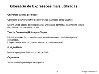 Glossário de Expressões mais utilizadas

Conversão (Muitas por Clique)

Considera o número efetivo de conversões realizadas pelos usuários

Ex: Um unico acesso pode representar um contato comercial e ao mesmo tempo
um cadastro na newsletter do site.

Taxa de Conversão (Muitas por Clique)

Irá aplicar a taxa de conversão considerando o universo total de cliques e
conversões,
independentemente de quantas vieram de um unico usuário

Posição Média

Mostra a posição média obtida pelo anúncio

Orçamento

Verba diária disponivel para campanha



                                                    8                        Tiago Flores Dias
 