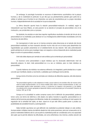 El desarrollo de la creatividad: un empeño insoslayable




        Sin embargo, la psicología humanista no reconoce el determinismo sociohistórico de la psiquis
humana, y de la creatividad en particular. Es por ello que sus planteamientos pierden gran parte de su
validez al señalar que al hombre le son inherentes una serie de características por su propia naturaleza
humana, independientemente de la sociedad en la que se desarrolle.

         La última dirección apunta hacia la relación personalidad-motivación. En realidad, según la
interpretación que hace Mitjans, en esta posición no se aborda el concepto de personalidad, sino el de
motivación, y se concibe ésta como un proceso.

        No obstante, los estudios en este área reportan significativos resultados al estudio del vínculo de la
personalidad con la creatividad, pues destacan en sus investigaciones determinadas necesidades como las
impulsoras de esta última.

          Sin menospreciar el valor que en sí mismas encierran estas direcciones en el estudio del vínculo
personalidad-creatividad, se hace necesario ahondar mucho más aún en el mismo para desentrañar las
regularidades que puedan presentarse en el establecimiento de esa relación. Sólo esta profundización
podrá señalarnos el camino para investigar mejor con respecto a cómo el desarrollo de la creatividad puede
llegar a incidir en la personalidad y viceversa.

        Ante todo debe dejarse por sentado en este análisis qué se entiende por personalidad.

        Se reconoce como personalidad a aquel individuo que ha alcanzado determinado nivel de
desarrollo psíquico. Es decir, toda personalidad es a su vez un individuo, pero no todo individuo es
personalidad.

        Cuando hablamos de individuo nos estamos refiriendo a la integridad y particularidad de un sujeto
concreto que manifiesta, desde su nacimiento, cualidades que lo distinguen de los demás.

       Aunque tanto el hombre como los animales son individuos de diferentes especies, sólo éste deviene
personalidad.

        “Ser personalidad significa no sólo adaptarse al medio y actuar sobre él, sino también influir de manera activa
        sobre el medio transformándolo y en la misma medida influir sobre sí mismo transformándose. Es decir, ser
        personalidad significa haber aprendido a actuar, a conducirse con respecto a las personas y a los objetos
        circundantes de la manera apropiada al desarrollo histórico-social alcanzado por la humanidad” (Colectivo de
        Autores, 1987, pp. 87-88).


         Aunque en la actualidad no existe consenso acerca de la definición de personalidad, podemos
tomar como una forma de referirnos a ella desde una óptica marxista la siguiente: personalidad es un
sistema de formaciones psicológicas de diferentes niveles de complejidad que constituye el nivel superior de
regulación de la actividad del sujeto, es decir, aquel en el que este último puede poner a prueba sus
posibilidades de autodeterminación y autorregulación.

         Debe también apuntarse con qué definición de creatividad se pretende trabajar en este análisis.
Aunque existen múltiples intentos de definirla desde las más varias posiciones, para ser consecuente con la
postura materialista-dialéctica de la cual se parte la creatividad puede ser considerada como una capacidad
del sujeto que le permite detectar las dificultades, así como enfrentarse a las mismas y darles solución de


                                Revista Iberoamericana de Educación (ISSN: 1681-5653)
                                                        •3•
 