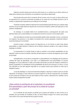Mara Macías Cabrera




         Debemos recordar siempre que el alumno está inmerso en un contexto que en última instancia es
reflejo de las relaciones que caracterizan a la sociedad en la que éste se desenvuelve.

        Este principio trata acerca de la concepción del ser humano como ser social. En éste se afirma que
el surgimiento de la conciencia únicamente es posible en los marcos de una actividad durante la cual, el
hombre, va adquiriendo la experiencia acumulada por la Humanidad.

         Al abordar el aspecto referido al desarrollo de la personalidad puede afirmarse que cualquier etapa
evolutiva a la que se haga referencia requiere del concurso de los empeños creativos del sujeto para su más
auténtica manifestación.

          Sin embargo, no es posible hablar de la autodeterminación y autorregulación del sujeto como
distintivos básicos de su personalidad si no consideramos el entorno social en el cual se desenvuelve.

         Ante todo debemos recordar que ser personalidad significa haber aprendido a actuar, a conducirse
con respecto a las personas y a los objetos circundantes de la manera apropiada al desarrollo histórico-
social alcanzado por la Humanidad.

        Durante el largo y complejo proceso de desarrollo por el cual transita el sujeto hasta devenir
personalidad, no debe obviarse la influencia de las distintas instancias sociales en las cuales el hombre
despliega su actividad.

         Es precisamente en la familia donde el sujeto se enfrenta a las primeras posibilidades de auto
expresión a partir de cómo los distintos miembros de ésta traducen el conjunto de exigencias que el medio
le hace llegar.

         Indudablemente, a la escuela le corresponde un papel definitorio en el despliegue de las potencias
creativas del sujeto de aprendizaje, y por ende, a su establecimiento como personalidad. Un proceso
pedagógico en el que predomine un estilo comunicativo democrático por parte de maestros y directivos en
general, propenderá a la manifestación de las posibilidades del alumno de conocerse a sí mismo, a la vez
que redundará en que éste adquiera seguridad en sus propias fuerzas para enfrentar los retos que la
realidad le impone.

         La escuela despliega un conjunto de demandas dirigidas a reproducir el sistema social al cual ésta
representa; sin embargo, en esta institución se encierra el germen no sólo de la reproducción, sino también
el de la producción de ideas en las que está implícito el futuro cambio y desarrollo de la realidad y de los
propios sujetos protagonistas de aquél.




¿Cómo analizar la contribución de la creatividad a la consolidación
de la personalidad a partir del principio de la unidad de la psiquis
y la actividad?
         En el contenido de este principio se plantea que la psiquis del individuo no sólo se forma en la
actividad, sino que también se manifiesta en ella y al mismo tiempo la regula. Por lo tanto, este principio
hace alusión a las causas del desarrollo de la psiquis humana.



                             Revista Iberoamericana de Educación (ISSN: 1681-5653)
                                                   •6•
 