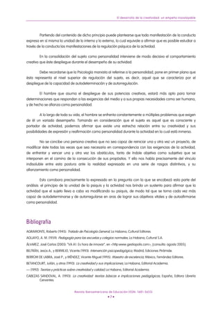 El desarrollo de la creatividad: un empeño insoslayable




        Partiendo del contenido de dicho principio puede plantearse que toda manifestación de la conducta
expresa en sí misma la unidad de lo interno y lo externo, lo cual equivale a afirmar que es posible estudiar a
través de la conducta las manifestaciones de la regulación psíquica de la actividad.

         En la consolidación del sujeto como personalidad interviene de modo decisivo el comportamiento
creativo que éste despliegue durante el desempeño de su actividad.

        Debe recordarse que la Psicología marxista al referirse a la personalidad, pone en primer plano que
ésta representa el nivel superior de regulación del sujeto, es decir, aquel que se caracteriza por el
despliegue de la capacidad de autodeterminación y de autorregulación.

        El hombre que asuma el despliegue de sus potencias creativas, estará más apto para tomar
determinaciones que respondan a las exigencias del medio y a sus propias necesidades como ser humano,
y de hecho se afianza como personalidad.

         A lo largo de toda su vida, el hombre se enfrenta constantemente a múltiples problemas que exigen
de él un variado desempeño. Tomando en consideración que el sujeto es aquel que es consciente y
portador de actividad, podemos afirmar que existe una estrecha relación entre su creatividad y sus
posibilidades de expresión y reafirmación como personalidad durante la actividad en la cual está inmerso.

         No se concibe una persona creativa que no sea capaz de reiniciar una y otra vez un proyecto, de
modificar éste todas las veces que sea necesario en correspondencia con las exigencias de la actividad,
de enfrentar y vencer una y otra vez los obstáculos, tanto de índole objetiva como subjetiva que se
interponen en el camino de la consecución de sus propósitos. Y ello nos habla precisamente del vínculo
indisoluble entre esta postura ante la realidad expresada en una serie de rasgos distintivos, y su
afianzamiento como personalidad.

         Esto corrobora precisamente lo expresado en la pregunta con la que se encabezó esta parte del
análisis: el principio de la unidad de la psiquis y la actividad nos brinda un sustento para afirmar que la
actividad que el sujeto lleva a cabo va modificando su psiquis, de modo tal que se torna cada vez más
capaz de autodeterminarse y de autorregularse en aras de lograr sus objetivos vitales y de autoafirmarse
como personalidad.




Bibliografía
AGRAMONTE, Roberto (1945): Tratado de Psicología General, La Habana, Cultural Editores.
AGUAYO, A. M. (1959): Pedagogía para las escuelas y colegios normales, La Habana, Cultural S.A.
ÁLVAREZ, José Carlos (2005): “VA A1. Es hora de innovar”, en <http:www.gestiopolis.com>, [consulta: agosto 2005].
BELTRÁN, Jesús A., y BERMEJO, Vicente (1993): Intervención psicopedagógica, Madrid, Ediciones Pirámide.
BERRÚM DE LABRA, José P., y MÉNDEZ, Vicente Miguel (1995): Maestro de excelencia, México, Fernández Editores.
BETANCOURT, Julián, y otros (1993): La creatividad y sus implicaciones, La Habana, Editorial Academia.
— (1992): Teorías y prácticas sobre creatividad y calidad, La Habana, Editorial Academia.
CABEZAS SANDOVAL, A. (1993): La creatividad: teorías básicas e implicaciones pedagógicas, España, Editora Librería
       Cervantes.


                                  Revista Iberoamericana de Educación (ISSN: 1681-5653)
                                                          •7•
 