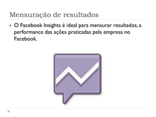 Mensuração de resultados
   O Facebook Insights é ideal para mensurar resultados, a
    performance das ações praticadas pela empresa no
    Facebook.
 