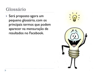 Glossário
   Será proposto agora um
    pequeno glossário, com os
    principais termos que podem
    aparecer na mensuração de
    resultados no Facebook.
 