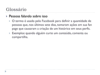 Glossário
   Pessoas falando sobre isso
       O termo é usado pelo Facebook para definir a quantidade de
        pessoas que, nos últimos sete dias, tomaram ações em sua fan
        page que causaram a criação de um histórico em seus perfis.
       Exemplos: quando alguém curte um conteúdo, comenta ou
        compartilha.
 