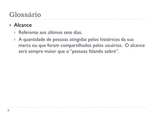 Glossário
   Alcance
       Referente aos últimos sete dias.
       A quantidade de pessoas atingidas pelos históricos da sua
        marca ou que foram compartilhados pelos usuários. O alcance
        será sempre maior que o “pessoas falando sobre”.
 