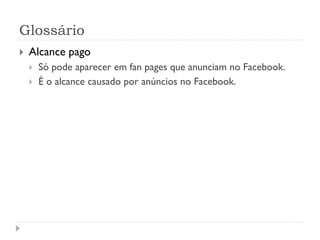 Glossário
   Alcance pago
       Só pode aparecer em fan pages que anunciam no Facebook.
       É o alcance causado por anúncios no Facebook.
 
