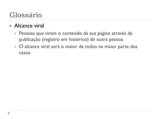 Glossário
   Alcance viral
       Pessoas que viram o conteúdo da sua página através da
        publicação (registro em histórico) de outra pessoa.
       O alcance viral será o maior de todos na maior parte dos
        casos.
 