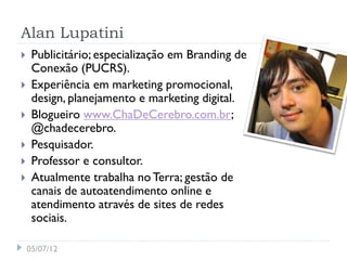 Alan Lupatini
    Publicitário; especialização em Branding de
     Conexão (PUCRS).
    Experiência em marketing promocional,
     design, planejamento e marketing digital.
    Blogueiro www.ChaDeCerebro.com.br;
     @chadecerebro.
    Pesquisador.
    Professor e consultor.
    Atualmente trabalha no Terra; gestão de
     canais de autoatendimento online e
     atendimento através de sites de redes
     sociais.

    05/07/12
 