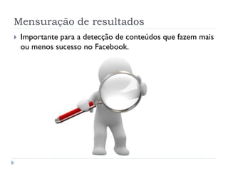 Mensuração de resultados
   Importante para a detecção de conteúdos que fazem mais
    ou menos sucesso no Facebook.
 