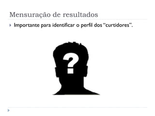 Mensuração de resultados
   Importante para identificar o perfil dos “curtidores”.
 