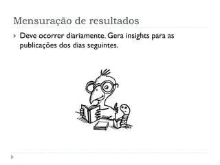 Mensuração de resultados
   Deve ocorrer diariamente. Gera insights para as
    publicações dos dias seguintes.
 