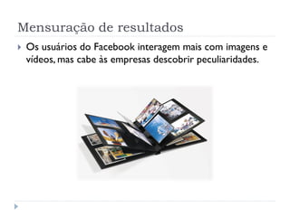 Mensuração de resultados
   Os usuários do Facebook interagem mais com imagens e
    vídeos, mas cabe às empresas descobrir peculiaridades.
 