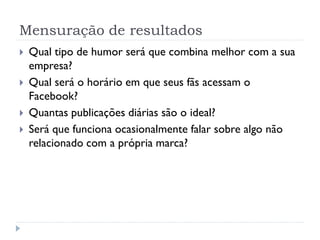 Mensuração de resultados
   Qual tipo de humor será que combina melhor com a sua
    empresa?
   Qual será o horário em que seus fãs acessam o
    Facebook?
   Quantas publicações diárias são o ideal?
   Será que funciona ocasionalmente falar sobre algo não
    relacionado com a própria marca?
 