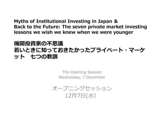 Myths of Institutional Investing in Japan ＆
Back to the Future: The seven private market investing
lessons we wish we knew when we were younger
機関投資家の不思議
若いときに知っておきたかったプライベート・マーケ
ット 七つの教訓
The Opening Session
Wednesday, 7 December
オープニングセッション
12月7日(水）
 