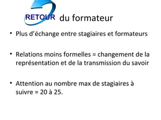 du formateur
• Plus d’échange entre stagiaires et formateurs

• Relations moins formelles = changement de la
  représentation et de la transmission du savoir

• Attention au nombre max de stagiaires à
  suivre = 20 à 25.
 