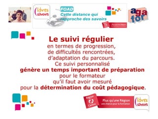 Le suivi régulier
          en termes de progression,
          de difficultés rencontrées,
          d’adaptation du parcours.
             Ce suivi personnalisé
génère un temps important de préparation
               pour le formateur
            qu’il faut avoir mesuré
pour la détermination du coût pédagogique.
 