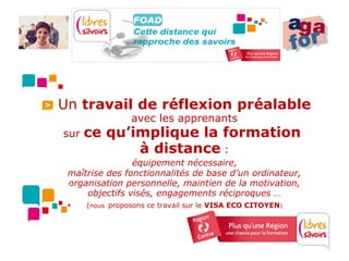 Un travail de réflexion préalable
                 avec les apprenants
sur   ce qu’implique la formation
             à distance :
                équipement nécessaire,
 maîtrise des fonctionnalités de base d’un ordinateur,
 organisation personnelle, maintien de la motivation,
     objectifs visés, engagements réciproques …
      (nous proposons ce travail sur le VISA ECO CITOYEN)
 