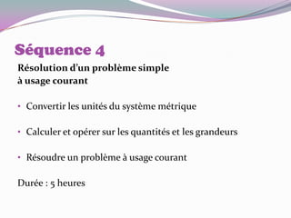 Séquence 4
Résolution d’un problème simple
à usage courant

• Convertir les unités du système métrique

• Calculer et opérer sur les quantités et les grandeurs

• Résoudre un problème à usage courant

Durée : 5 heures
 