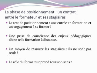 La phase de positionnement : un contrat
entre le formateur et ses stagiaires
 Le test de positionnement : une entrée en formation et
  un engagement à se former !

 Une prise de conscience des enjeux pédagogiques
  d’une telle formation à distance.

 Un moyen de rassurer les stagiaires : ils ne sont pas
  seuls !

 Le rôle du formateur prend tout son sens !
 