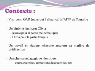 Contexte :
- Visa 3 en 1 OAD (ouvert et à distance) à l’AFPP de Touraine


- Un binôme Jessika et Olivia
   - Jessika pour la partie mathématiques
   - Olivia pour la partie français


- Un travail en équipe, chacune assurant sa matière de
  prédilection

- Un schéma pédagogique identique :
      cours, exercices, corrections des exercices, test
 
