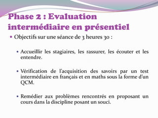 Phase 2 : Evaluation
intermédiaire en présentiel
 Objectifs sur une séance de 3 heures 30 :

   Accueillir les stagiaires, les rassurer, les écouter et les
    entendre.

   Vérification de l’acquisition des savoirs par un test
    intermédiaire en français et en maths sous la forme d’un
    QCM.

   Remédier aux problèmes rencontrés en proposant un
    cours dans la discipline posant un souci.
 