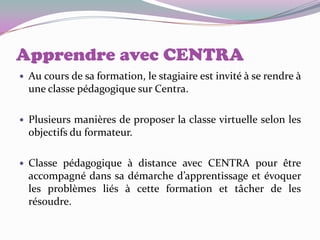 Apprendre avec CENTRA
   Au cours de sa formation, le stagiaire est invité à se rendre à
    une classe pédagogique sur Centra.

   Plusieurs manières de proposer la classe virtuelle selon les
    objectifs du formateur.

   Classe pédagogique à distance avec CENTRA pour être
    accompagné dans sa démarche d’apprentissage et évoquer
    les problèmes liés à cette formation et tâcher de les
    résoudre.
 