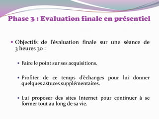 Phase 3 : Evaluation finale en présentiel


 Objectifs de l’évaluation finale sur une séance de
  3 heures 30 :

   Faire le point sur ses acquisitions.


   Profiter de ce temps d’échanges pour lui donner
    quelques astuces supplémentaires.

   Lui proposer des sites Internet pour continuer à se
    former tout au long de sa vie.
 