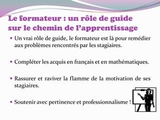 Le formateur : un rôle de guide
sur le chemin de l’apprentissage
 Un vrai rôle de guide, le formateur est là pour remédier
 aux problèmes rencontrés par les stagiaires.

 Compléter les acquis en français et en mathématiques.


 Rassurer et raviver la flamme de la motivation de ses
 stagiaires.

 Soutenir avec pertinence et professionnalisme !
 
