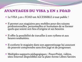 AVANTAGES DU VISA 3 EN 1 FOAD
 Le VISA 3 en 1 FOAD est ACCESSIBLE à tout public !

 Il permet aux stagiaires peu mobiles pour des raisons
  professionnelles, personnelles et humaines de se former
  quels que soient son lieu d’origine et ses besoins

 Il offre la possibilité de travailler à son rythme et aux
  heures souhaitées.

 Il conforte le stagiaire dans son apprentissage lui assurant
  de pouvoir comprendre sans être jugé et de progresser.

 Multiples supports pédagogiques : PowerPoint, vidéos,
  sites Internet disponibles sur la plate-forme Libres Savoirs
 