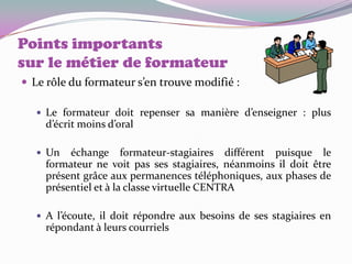 Points importants
sur le métier de formateur
 Le rôle du formateur s’en trouve modifié :

    Le formateur doit repenser sa manière d’enseigner : plus
     d’écrit moins d’oral

    Un   échange formateur-stagiaires différent puisque le
     formateur ne voit pas ses stagiaires, néanmoins il doit être
     présent grâce aux permanences téléphoniques, aux phases de
     présentiel et à la classe virtuelle CENTRA

    A l’écoute, il doit répondre aux besoins de ses stagiaires en
     répondant à leurs courriels
 