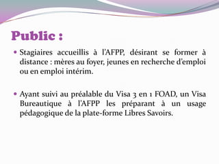 Public :
 Stagiaires accueillis à l’AFPP, désirant se former à
 distance : mères au foyer, jeunes en recherche d’emploi
 ou en emploi intérim.

 Ayant suivi au préalable du Visa 3 en 1 FOAD, un Visa
 Bureautique à l’AFPP les préparant à un usage
 pédagogique de la plate-forme Libres Savoirs.
 