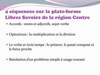 4 séquences sur la plate-forme
Libres Savoirs de la région Centre
 Accords : noms et adjectifs, sujet-verbe


 Opérations : la multiplication et la division


 Le verbe et trois temps : le présent, le passé composé et
  le futur proche

 Résolution d’un problème simple à usage courant
 