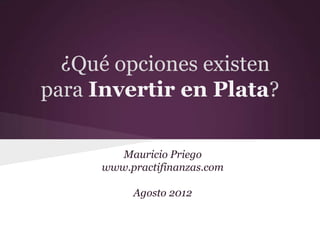 ¿Qué opciones existen
para Invertir en Plata?

        Mauricio Priego
     www.practifinanzas.com

          Agosto 2012
 