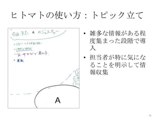 ヒトマトの使い方：トピック立て
        • 雑多な情報がある程
          度集まった段階で導
          入
        • 担当者が特に気にな
          ることを明示して情
          報収集




                      16
 