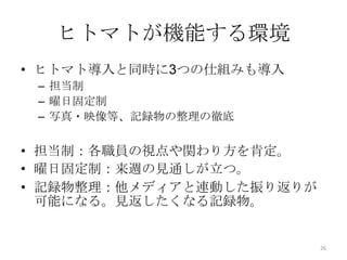 ヒトマトが機能する環境
• ヒトマト導入と同時に3つの仕組みも導入
 – 担当制
 – 曜日固定制
 – 写真・映像等、記録物の整理の徹底


• 担当制：各職員の視点や関わり方を肯定。
• 曜日固定制：来週の見通しが立つ。
• 記録物整理：他メディアと連動した振り返りが
  可能になる。見返したくなる記録物。


                          26
 