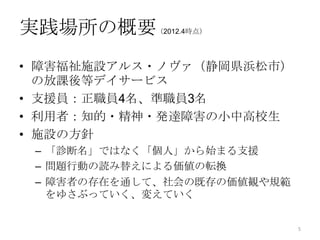 実践場所の概要     （2012.4時点）




• 障害福祉施設アルス・ノヴァ（静岡県浜松市）
  の放課後等デイサービス
• 支援員：正職員4名、準職員3名
• 利用者：知的・精神・発達障害の小中高校生
• 施設の方針
 – 「診断名」ではなく「個人」から始まる支援
 – 問題行動の読み替えによる価値の転換
 – 障害者の存在を通して、社会の既存の価値観や規範
   をゆさぶっていく、変えていく


                             5
 