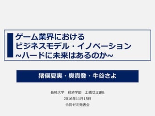 ゲーム業界における
ビジネスモデル・イノベーション
~ハードに未来はあるのか~
猪俣夏実・奥貴登・牛谷さよ
長崎大学 経済学部 土橋ゼミB班
2016年11月15日
合同ゼミ発表会
 