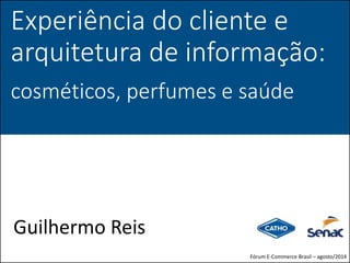 Experiência do cliente e
arquitetura de informação:
cosméticos, perfumes e saúde
Guilhermo Reis
Fórum E-Commerce Brasil – agosto/2014
 