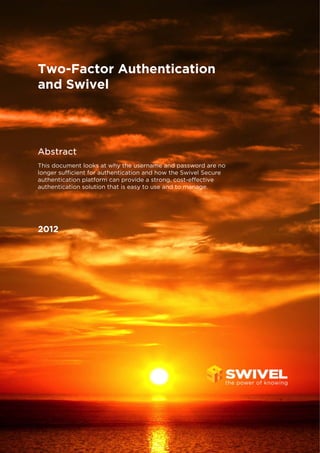 Two-Factor Authentication
and Swivel
Abstract
This document looks at why the username and password are no
longer sufficient for authentication and how the Swivel Secure
authentication platform can provide a strong, cost-effective
authentication solution that is easy to use and to manage.
2012
 