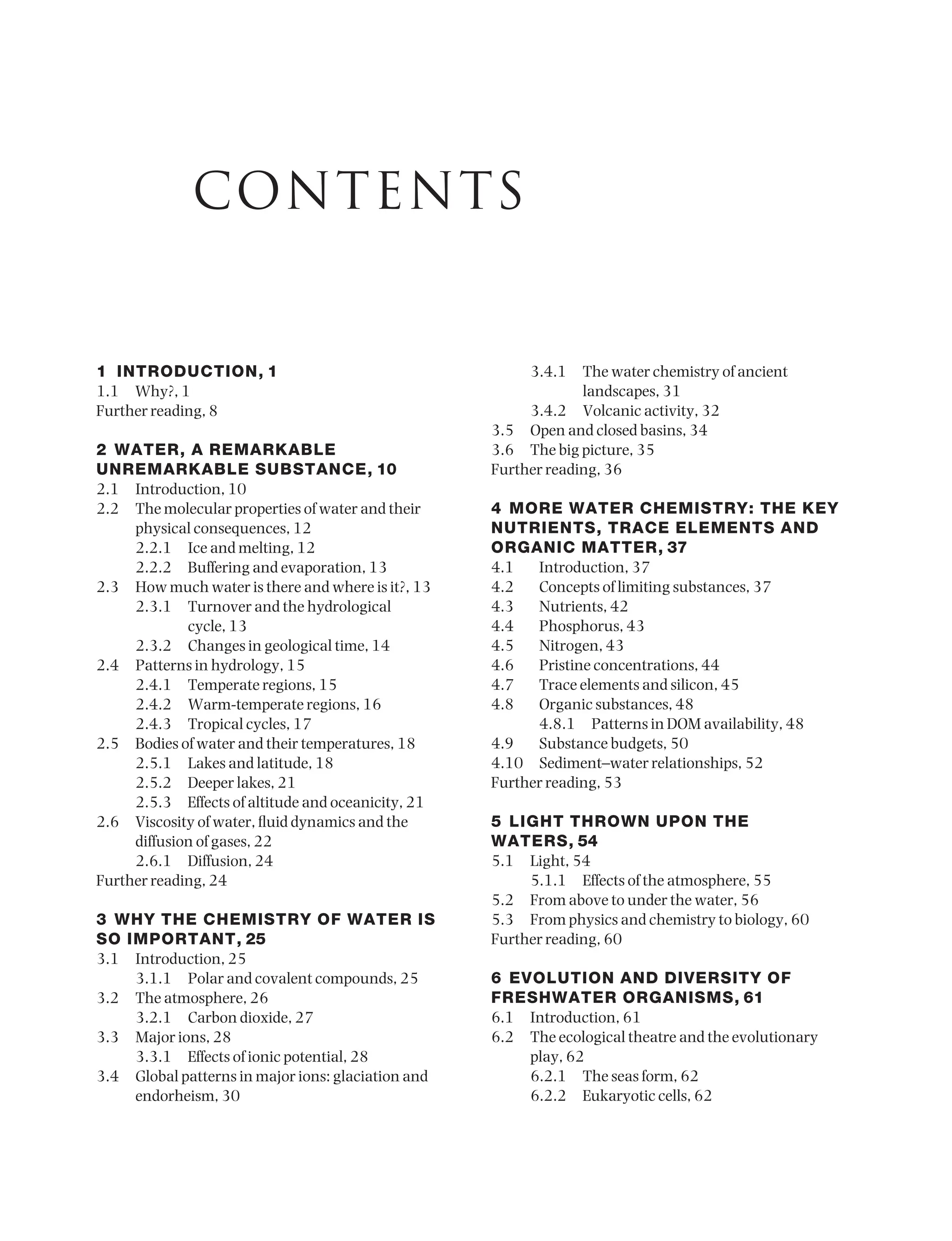 1 INTRODUCTION, 1
1.1 Why?, 1
Further reading, 8
2 WATER, A REMARKABLE
UNREMARKABLE SUBSTANCE, 10
2.1 Introduction, 10
2.2 The molecular properties of water and their
physical consequences, 12
2.2.1 Ice and melting, 12
2.2.2 Buffering and evaporation, 13
2.3 How much water is there and where is it?, 13
2.3.1 Turnover and the hydrological
cycle, 13
2.3.2 Changes in geological time, 14
2.4 Patterns in hydrology, 15
2.4.1 Temperate regions, 15
2.4.2 Warm-temperate regions, 16
2.4.3 Tropical cycles, 17
2.5 Bodies of water and their temperatures, 18
2.5.1 Lakes and latitude, 18
2.5.2 Deeper lakes, 21
2.5.3 Effects of altitude and oceanicity, 21
2.6 Viscosity of water, fluid dynamics and the
diffusion of gases, 22
2.6.1 Diffusion, 24
Further reading, 24
3 WHY THE CHEMISTRY OF WATER IS
SO IMPORTANT, 25
3.1 Introduction, 25
3.1.1 Polar and covalent compounds, 25
3.2 The atmosphere, 26
3.2.1 Carbon dioxide, 27
3.3 Major ions, 28
3.3.1 Effects of ionic potential, 28
3.4 Global patterns in major ions: glaciation and
endorheism, 30
3.4.1 The water chemistry of ancient
landscapes, 31
3.4.2 Volcanic activity, 32
3.5 Open and closed basins, 34
3.6 The big picture, 35
Further reading, 36
4 MORE WATER CHEMISTRY: THE KEY
NUTRIENTS, TRACE ELEMENTS AND
ORGANIC MATTER, 37
4.1 Introduction, 37
4.2 Concepts of limiting substances, 37
4.3 Nutrients, 42
4.4 Phosphorus, 43
4.5 Nitrogen, 43
4.6 Pristine concentrations, 44
4.7 Trace elements and silicon, 45
4.8 Organic substances, 48
4.8.1 Patterns in DOM availability, 48
4.9 Substance budgets, 50
4.10 Sediment–water relationships, 52
Further reading, 53
5 LIGHT THROWN UPON THE
WATERS, 54
5.1 Light, 54
5.1.1 Effects of the atmosphere, 55
5.2 From above to under the water, 56
5.3 From physics and chemistry to biology, 60
Further reading, 60
6 EVOLUTION AND DIVERSITY OF
FRESHWATER ORGANISMS, 61
6.1 Introduction, 61
6.2 The ecological theatre and the evolutionary
play, 62
6.2.1 The seas form, 62
6.2.2 Eukaryotic cells, 62
CONTENTS
9781444334746_1_pre.qxd 2/5/10 9:56 Page v
 